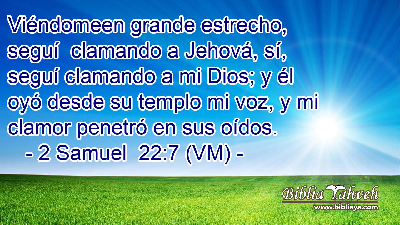  Viéndomeen grande estrecho, seguí  clamando a Jehová, sí, seguí clamando a mi Dios; y él oyó desde su templo mi voz, y mi clamor penetró en sus oídos. 