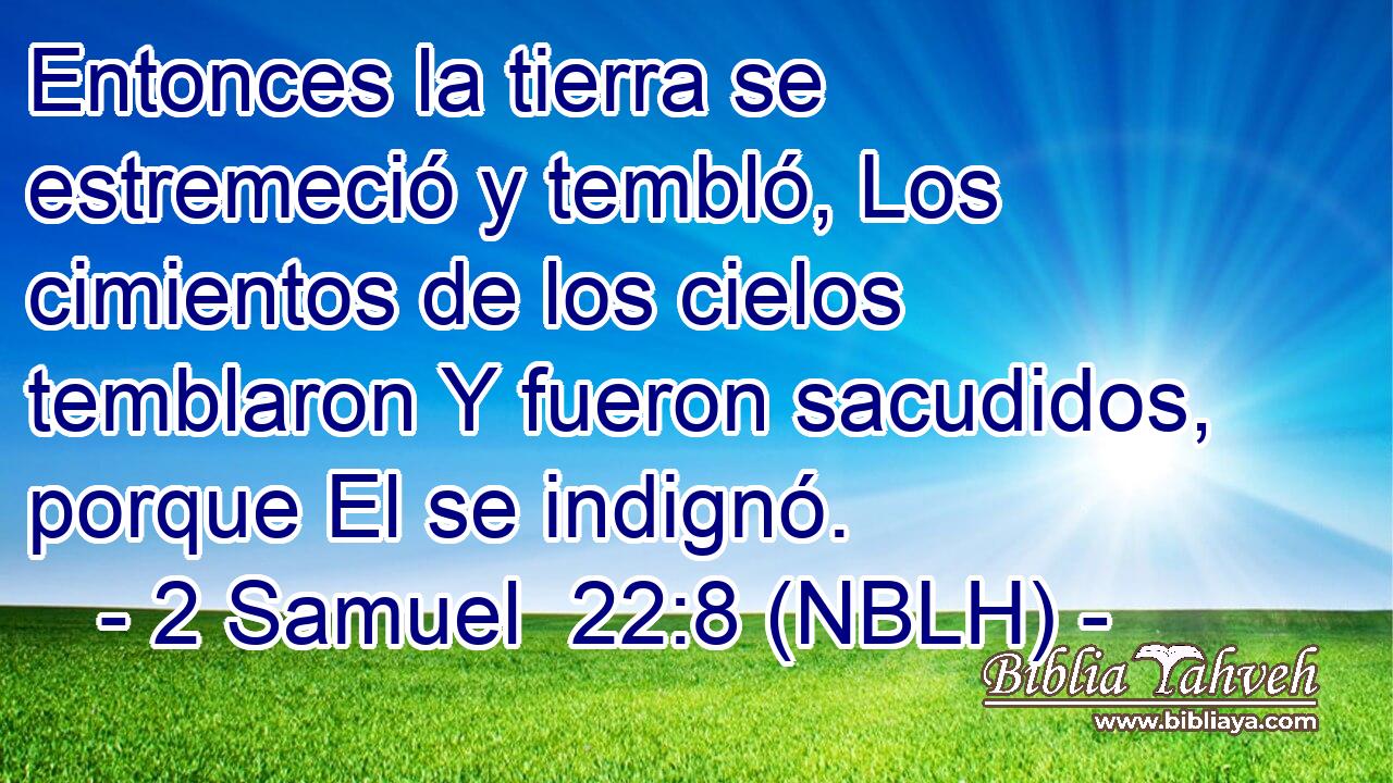  Entonces la tierra se estremeció y tembló, Los cimientos de los cielos temblaron Y fueron sacudidos, porque El se indignó. 