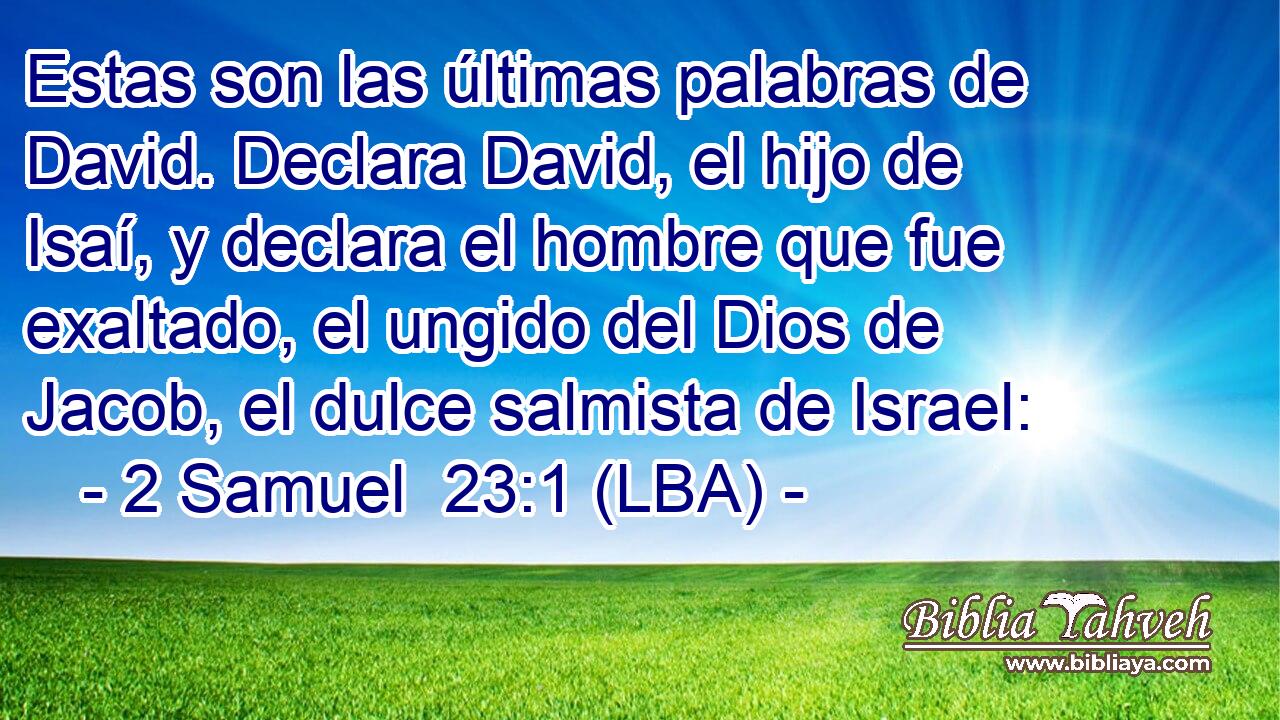Estas son las últimas palabras de David. Declara David, el hijo de Isaí, y declara el hombre que fue exaltado, el ungido del Dios de Jacob, el dulce salmista de Israel: