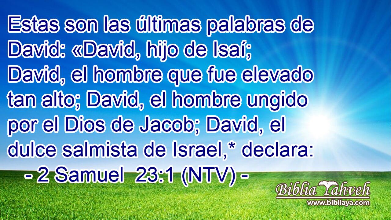 Estas son las últimas palabras de David: «David, hijo de Isaí; David, el hombre que fue elevado tan alto; David, el hombre ungido por el Dios de Jacob; David, el dulce salmista de Israel,* declara: