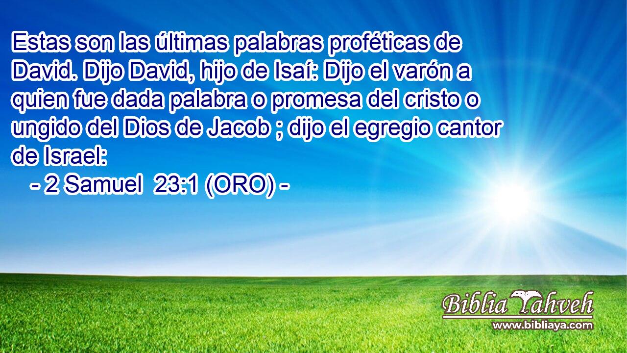  Estas son las últimas palabras proféticas de David. Dijo David, hijo de Isaí: Dijo el varón a quien fue dada palabra o promesa del cristo o ungido del Dios de Jacob ; dijo el egregio cantor de Israel: 