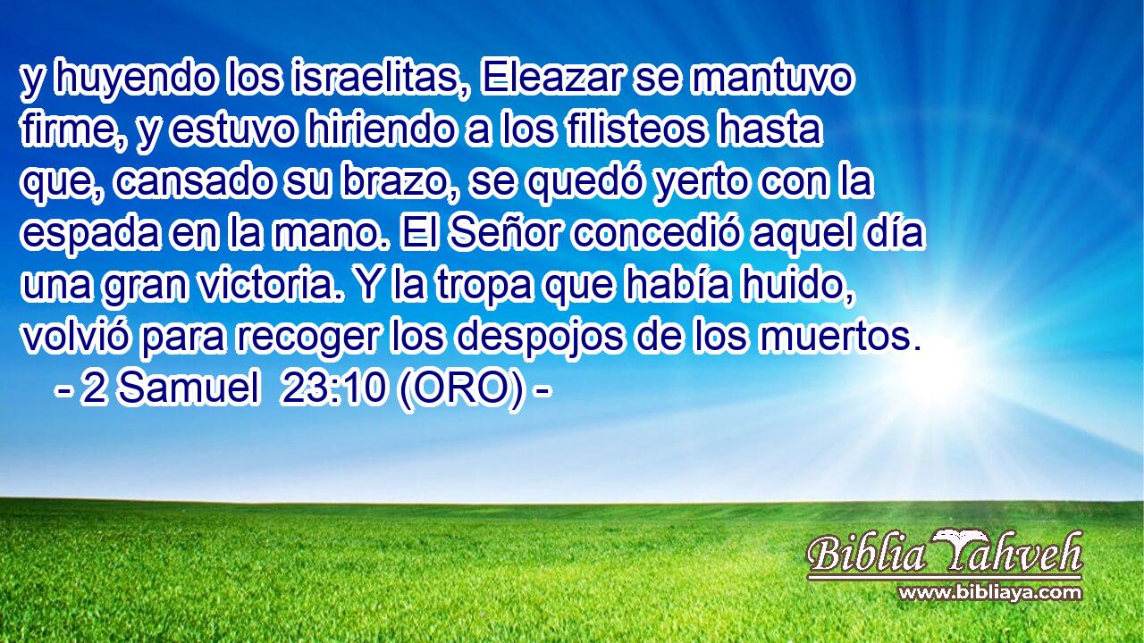  y huyendo los israelitas, Eleazar se mantuvo firme, y estuvo hiriendo a los filisteos hasta que, cansado su brazo, se quedó yerto con la espada en la mano. El Señor concedió aquel día una gran victoria. Y la tropa que había huido, volvió para recoger los despojos de los muertos. 