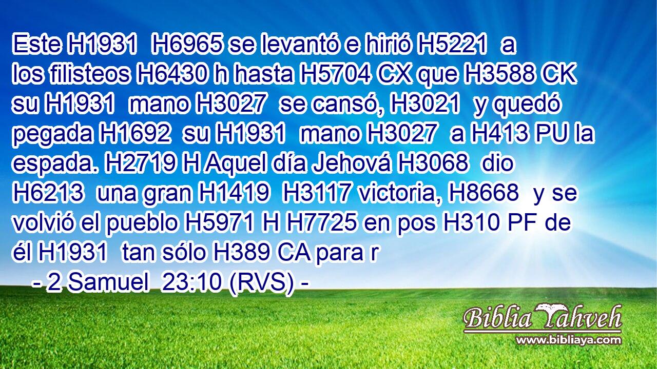 Este H1931  H6965 se levantó e hirió H5221  a los filisteos H6430 h hasta H5704 CX que H3588 CK su H1931  mano H3027  se cansó, H3021  y quedó pegada H1692  su H1931  mano H3027  a H413 PU la espada. H2719 H Aquel día Jehová H3068  dio H6213  una gran H1419  H3117 victoria, H8668  y se volvió el pueblo H5971 H H7725 en pos H310 PF de él H1931  tan sólo H389 CA para r