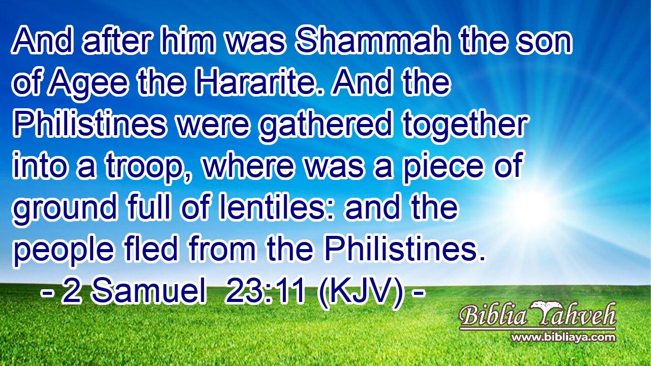 And after him was Shammah the son of Agee the Hararite. And the Philistines were gathered together into a troop, where was a piece of ground full of lentiles: and the people fled from the Philistines.