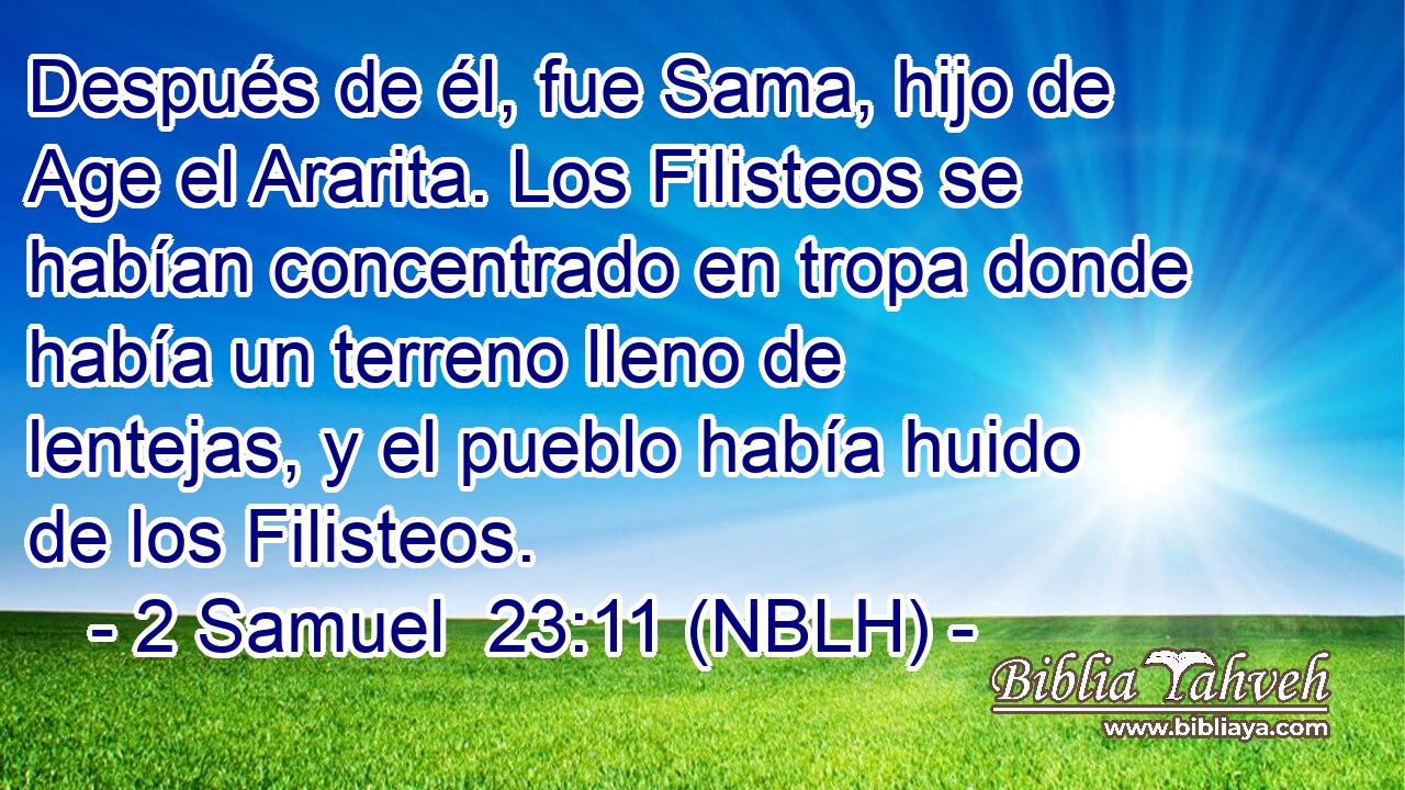 Después de él, fue Sama, hijo de Age el Ararita. Los Filisteos se habían concentrado en tropa donde había un terreno lleno de lentejas, y el pueblo había huido de los Filisteos. 