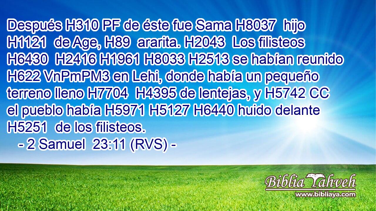 Después H310 PF de éste fue Sama H8037  hijo H1121  de Age, H89  ararita. H2043  Los filisteos H6430  H2416 H1961 H8033 H2513 se habían reunido H622 VnPmPM3 en Lehi, donde había un pequeño terreno lleno H7704  H4395 de lentejas, y H5742 CC el pueblo había H5971 H5127 H6440 huido delante H5251  de los filisteos. 