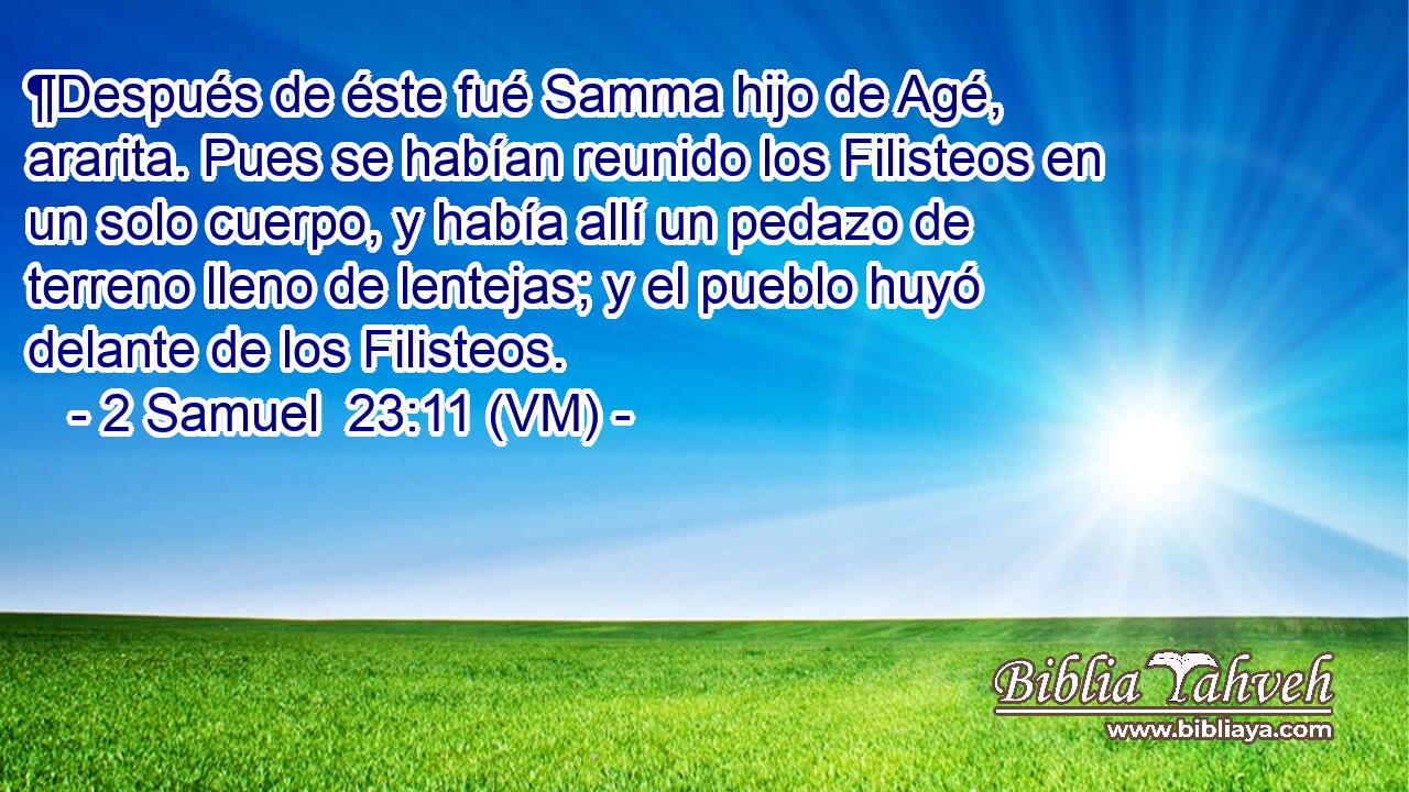  ¶Después de éste fué Samma hijo de Agé, ararita. Pues se habían reunido los Filisteos en un solo cuerpo, y había allí un pedazo de terreno lleno de lentejas; y el pueblo huyó delante de los Filisteos. 