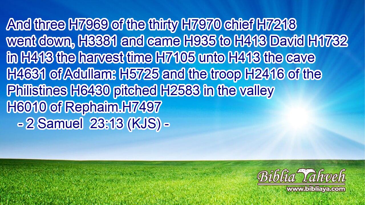And three H7969 of the thirty H7970 chief H7218 went down, H3381 and came H935 to H413 David H1732 in H413 the harvest time H7105 unto H413 the cave H4631 of Adullam: H5725 and the troop H2416 of the Philistines H6430 pitched H2583 in the valley H6010 of Rephaim.H7497