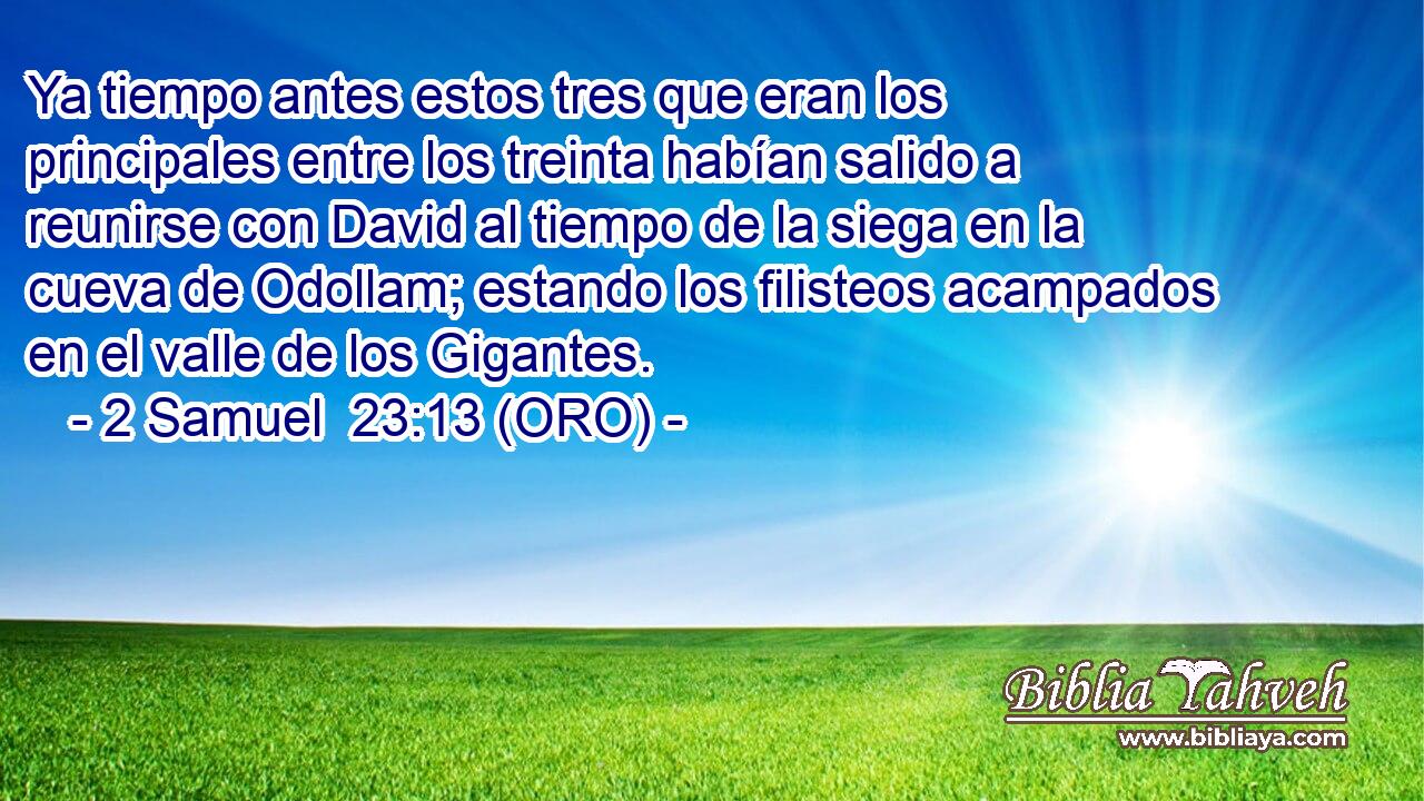  Ya tiempo antes estos tres que eran los principales entre los treinta habían salido a reunirse con David al tiempo de la siega en la cueva de Odollam; estando los filisteos acampados en el valle de los Gigantes. 