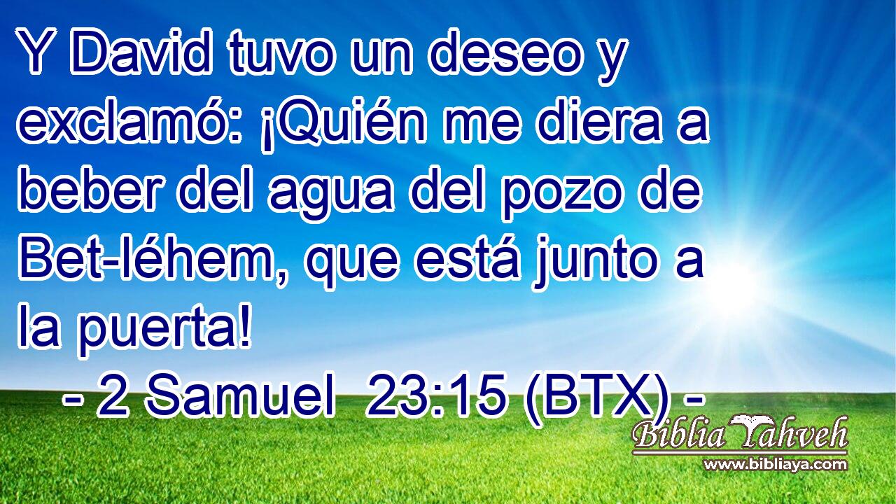 Y David tuvo un deseo y exclamó: ¡Quién me diera a beber del agua del pozo de Bet-léhem, que está junto a la puerta!
