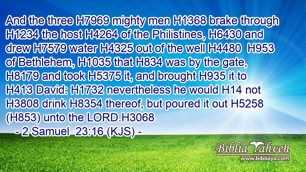 And the three H7969 mighty men H1368 brake through H1234 the host H4264 of the Philistines, H6430 and drew H7579 water H4325 out of the well H4480  H953 of Bethlehem, H1035 that H834 was by the gate, H8179 and took H5375 it, and brought H935 it to H413 David: H1732 nevertheless he would H14 not H3808 drink H8354 thereof, but poured it out H5258 (H853) unto the LORD.H3068