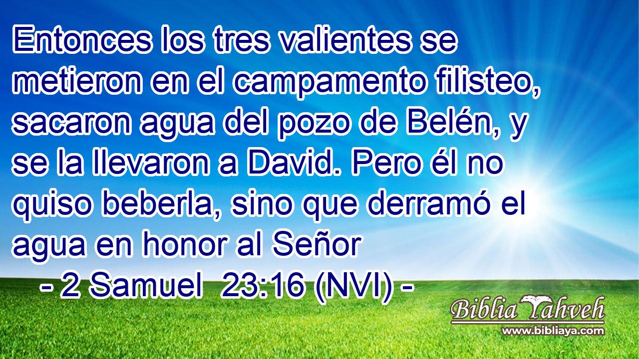  Entonces los tres valientes se metieron en el campamento filisteo, sacaron agua del pozo de Belén, y se la llevaron a David. Pero él no quiso beberla, sino que derramó el agua en honor al Señor 
