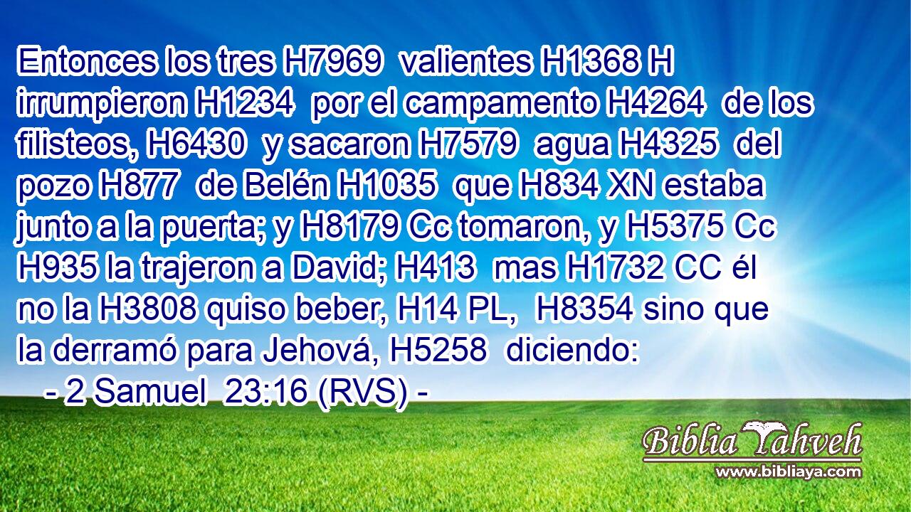 Entonces los tres H7969  valientes H1368 H irrumpieron H1234  por el campamento H4264  de los filisteos, H6430  y sacaron H7579  agua H4325  del pozo H877  de Belén H1035  que H834 XN estaba junto a la puerta; y H8179 Cc tomaron, y H5375 Cc H935 la trajeron a David; H413  mas H1732 CC él no la H3808 quiso beber, H14 PL,  H8354 sino que la derramó para Jehová, H5258  diciendo: 