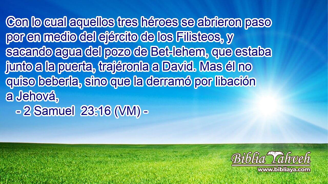  Con lo cual aquellos tres héroes se abrieron paso por en medio del ejército de los Filisteos, y sacando agua del pozo de Bet-lehem, que estaba junto a la puerta, trajéronla a David. Mas él no quiso beberla, sino que la derramó por libación a Jehová, 