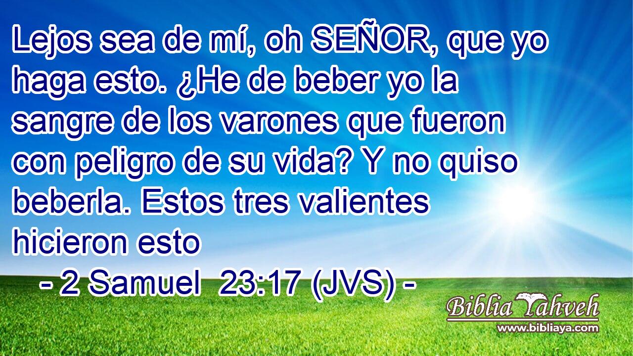 Lejos sea de mí, oh SEÑOR, que yo haga esto. ¿He de beber yo la sangre de los varones que fueron con peligro de su vida? Y no quiso beberla. Estos tres valientes hicieron esto