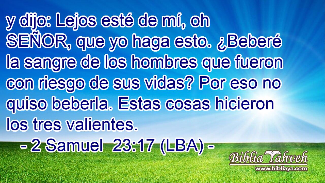 y dijo: Lejos esté de mí, oh SEÑOR, que yo haga esto. ¿Beberé la sangre de los hombres que fueron con riesgo de sus vidas? Por eso no quiso beberla. Estas cosas hicieron los tres valientes.