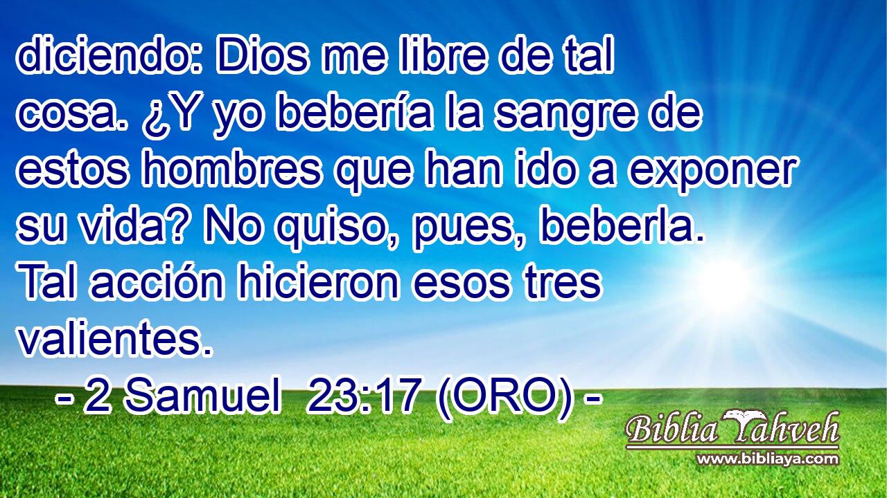  diciendo: Dios me libre de tal cosa. ¿Y yo bebería la sangre de estos hombres que han ido a exponer su vida? No quiso, pues, beberla. Tal acción hicieron esos tres valientes. 