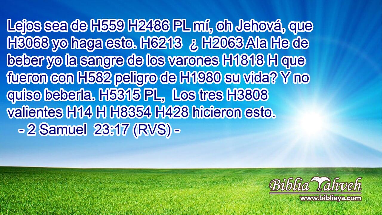 Lejos sea de H559 H2486 PL mí, oh Jehová, que H3068 yo haga esto. H6213  ¿ H2063 AIa He de beber yo la sangre de los varones H1818 H que fueron con H582 peligro de H1980 su vida? Y no quiso beberla. H5315 PL,  Los tres H3808  valientes H14 H H8354 H428 hicieron esto. 