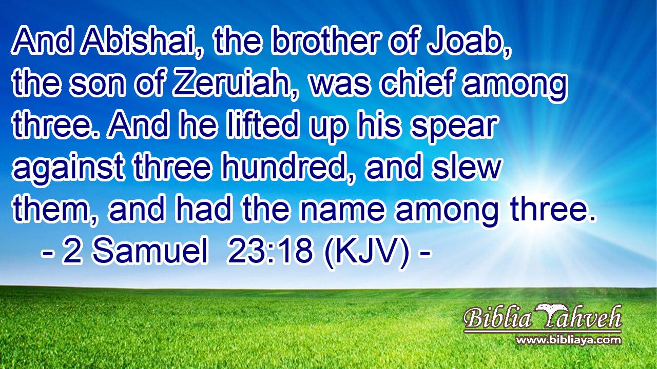 And Abishai, the brother of Joab, the son of Zeruiah, was chief among three. And he lifted up his spear against three hundred, and slew them, and had the name among three.