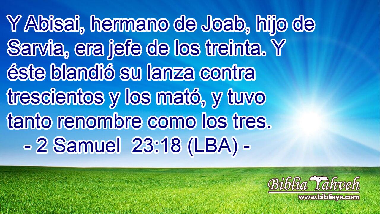 Y Abisai, hermano de Joab, hijo de Sarvia, era jefe de los treinta. Y éste blandió su lanza contra trescientos y los mató, y tuvo tanto renombre como los tres.