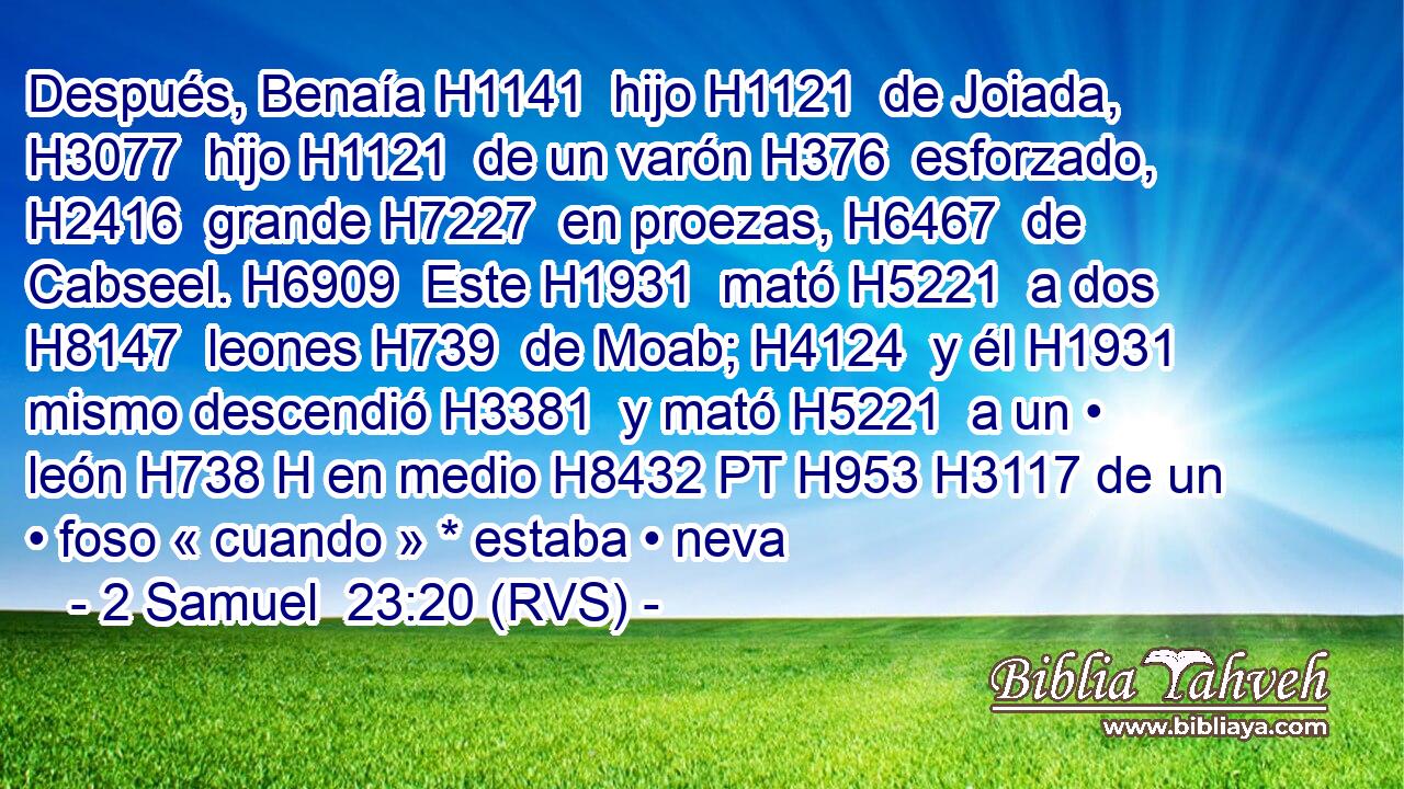 Después, Benaía H1141  hijo H1121  de Joiada, H3077  hijo H1121  de un varón H376  esforzado, H2416  grande H7227  en proezas, H6467  de Cabseel. H6909  Este H1931  mató H5221  a dos H8147  leones H739  de Moab; H4124  y él H1931  mismo descendió H3381  y mató H5221  a un • león H738 H en medio H8432 PT H953 H3117 de un • foso « cuando » * estaba • neva