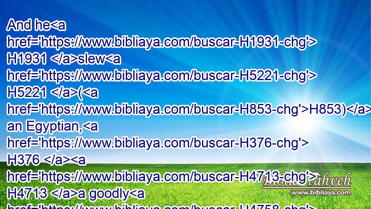 And he H1931 slew H5221 (H853) an Egyptian, H376  H4713 a goodly H4758 man: H376 and the Egyptian H4713 had a spear H2595 in his hand; H3027 but he went down H3381 to H413 him with a staff, H7626 and plucked H1497 (H853) the spear H2595 out of the Egyptian's hand, H4480  H3027  H4713 and slew H5221 him with his own spear.H2595