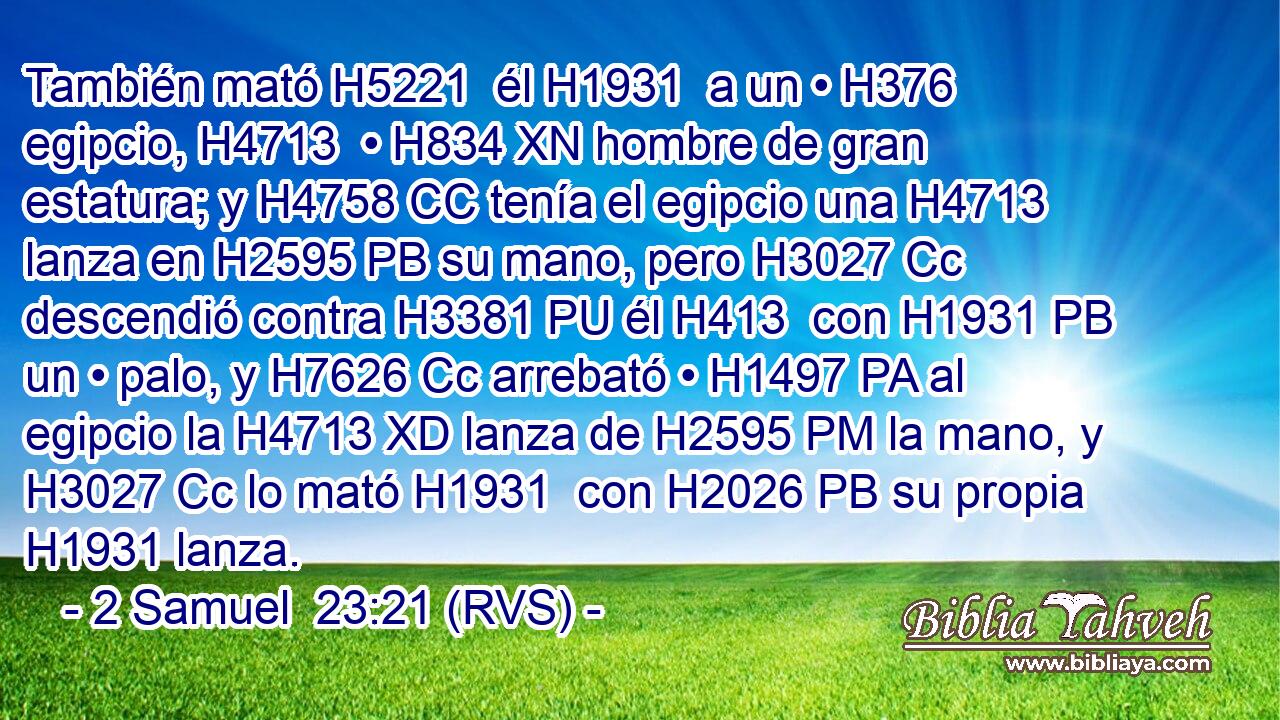 También mató H5221  él H1931  a un • H376  egipcio, H4713  • H834 XN hombre de gran estatura; y H4758 CC tenía el egipcio una H4713 lanza en H2595 PB su mano, pero H3027 Cc descendió contra H3381 PU él H413  con H1931 PB un • palo, y H7626 Cc arrebató • H1497 PA al egipcio la H4713 XD lanza de H2595 PM la mano, y H3027 Cc lo mató H1931  con H2026 PB su propia H1931 lanza. 