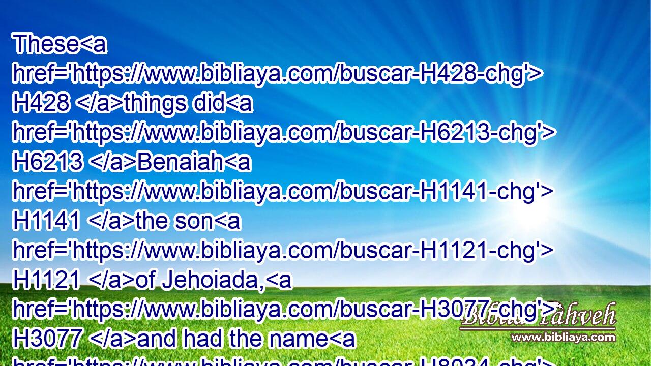 These H428 things did H6213 Benaiah H1141 the son H1121 of Jehoiada, H3077 and had the name H8034 among three H7969 mighty men.H1368