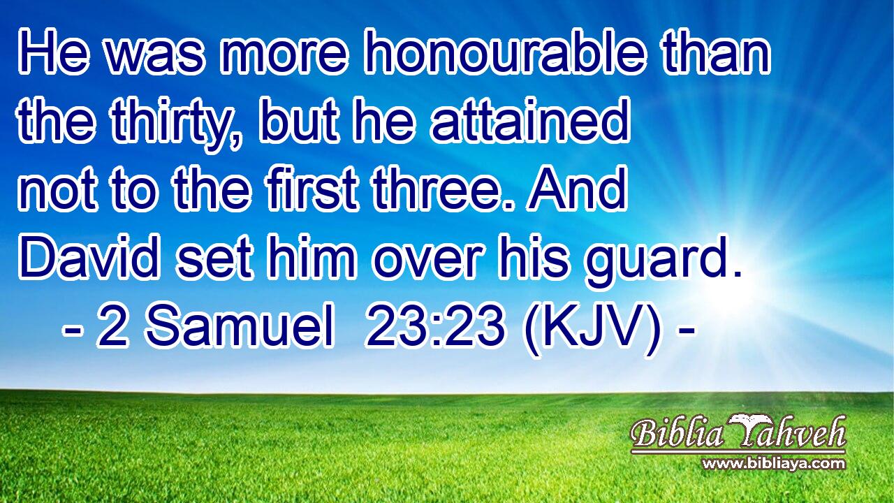 He was more honourable than the thirty, but he attained not to the first three. And David set him over his guard.