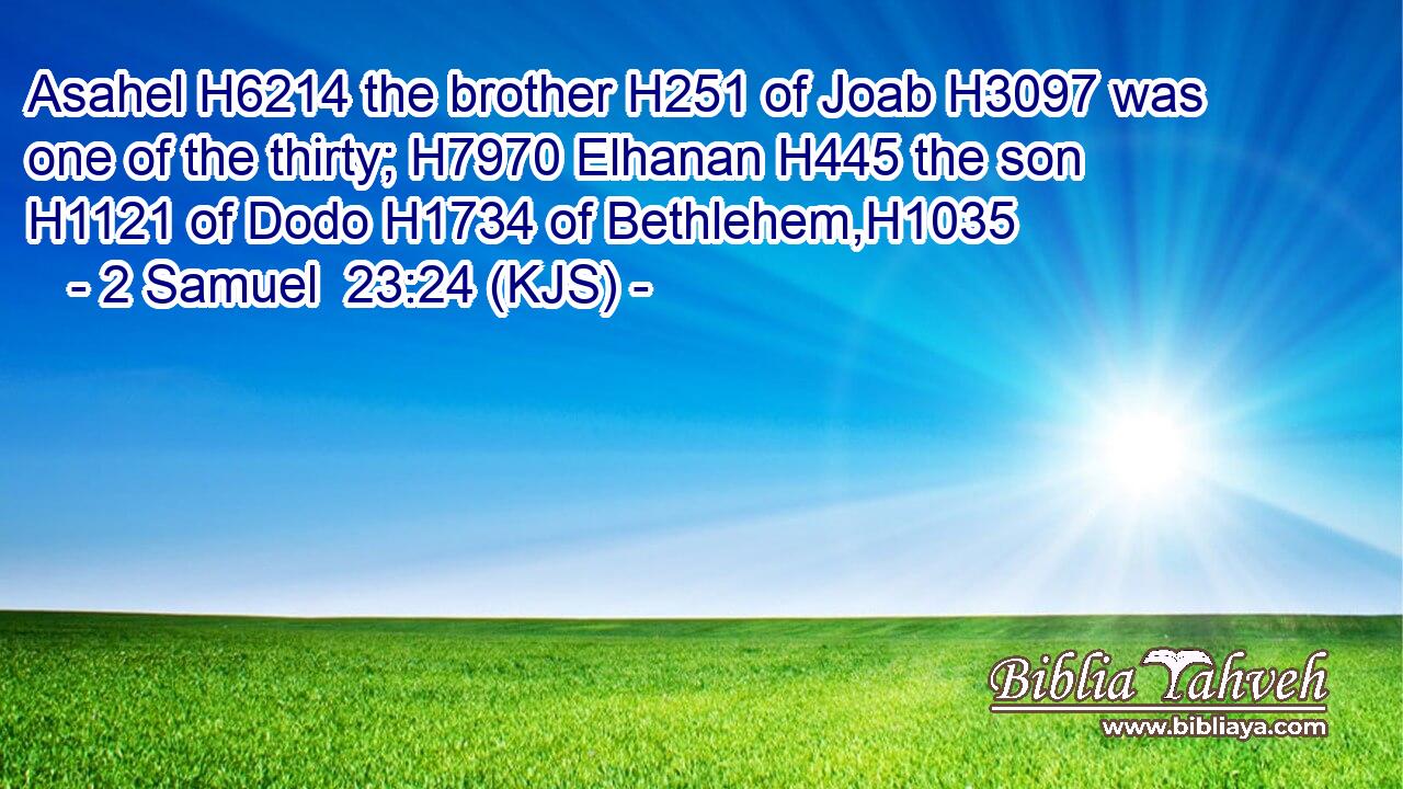 Asahel H6214 the brother H251 of Joab H3097 was one of the thirty; H7970 Elhanan H445 the son H1121 of Dodo H1734 of Bethlehem,H1035
