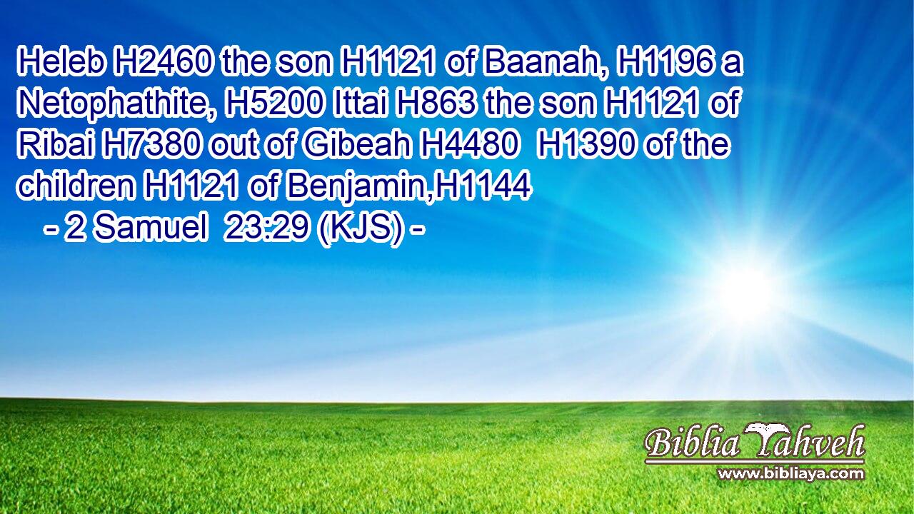 Heleb H2460 the son H1121 of Baanah, H1196 a Netophathite, H5200 Ittai H863 the son H1121 of Ribai H7380 out of Gibeah H4480  H1390 of the children H1121 of Benjamin,H1144