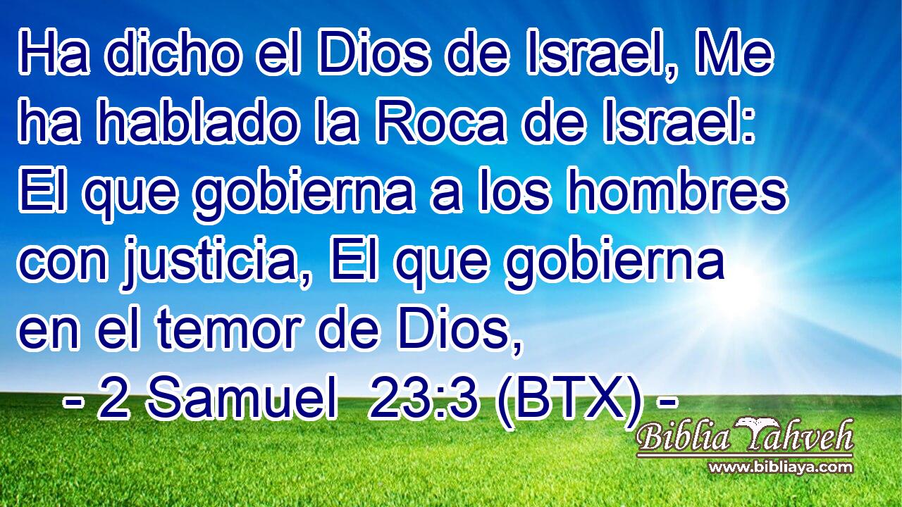 Ha dicho el Dios de Israel, Me ha hablado la Roca de Israel: El que gobierna a los hombres con justicia, El que gobierna en el temor de Dios,