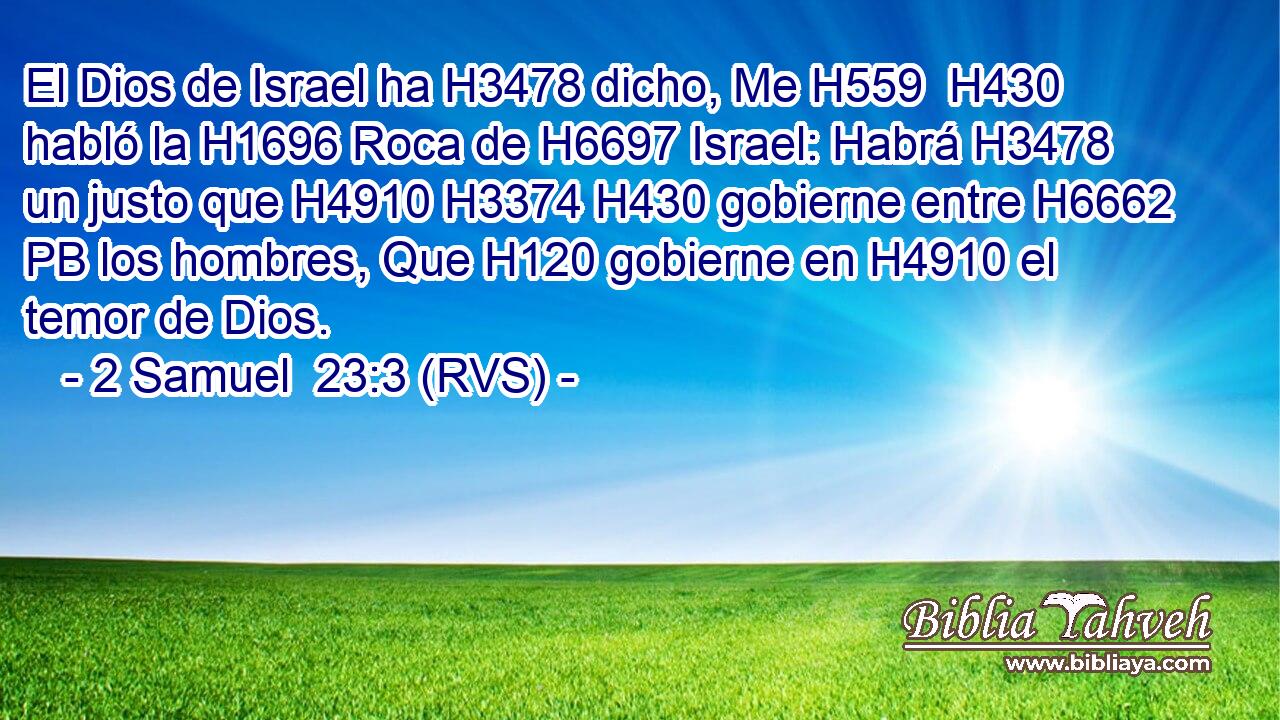 El Dios de Israel ha H3478 dicho, Me H559  H430 habló la H1696 Roca de H6697 Israel: Habrá H3478 un justo que H4910 H3374 H430 gobierne entre H6662 PB los hombres, Que H120 gobierne en H4910 el temor de Dios. 