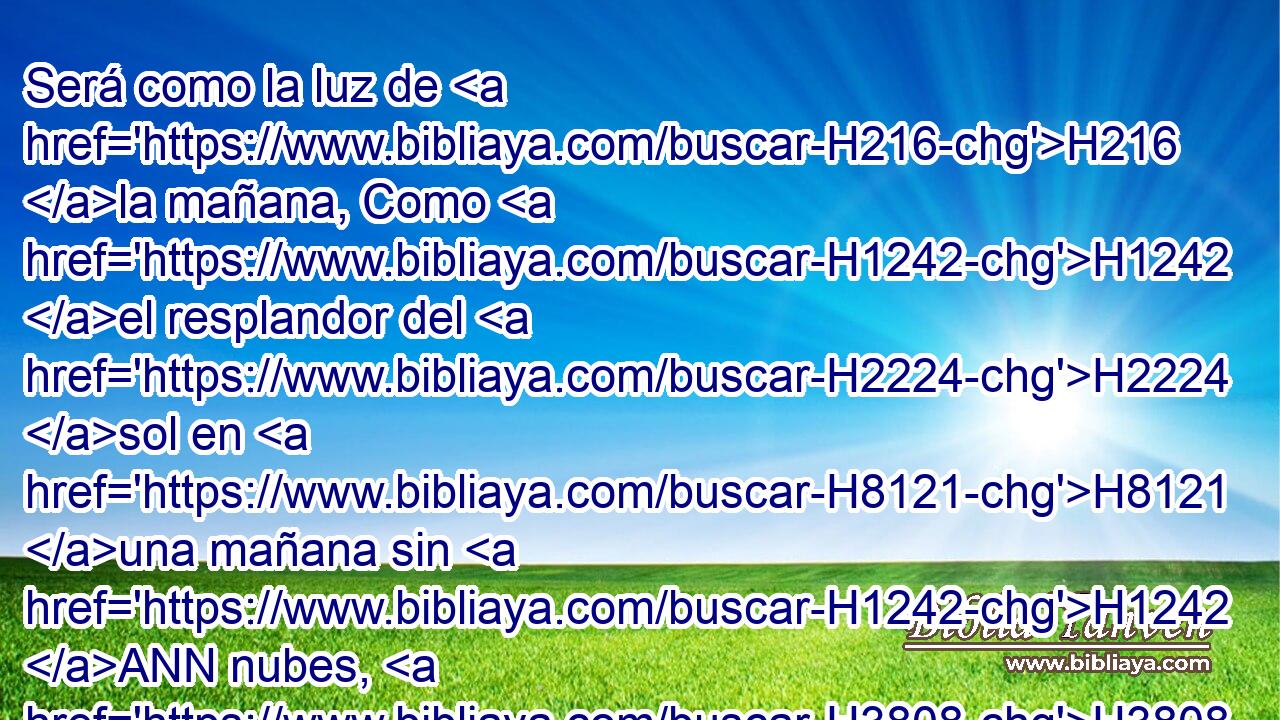 Será como la luz de H216 la mañana, Como H1242 el resplandor del H2224 sol en H8121 una mañana sin H1242 ANN nubes, H3808  Como H5645 la lluvia que H4306 hace brotar la H5051 hierba de H1877 PM H776 la tierra. 