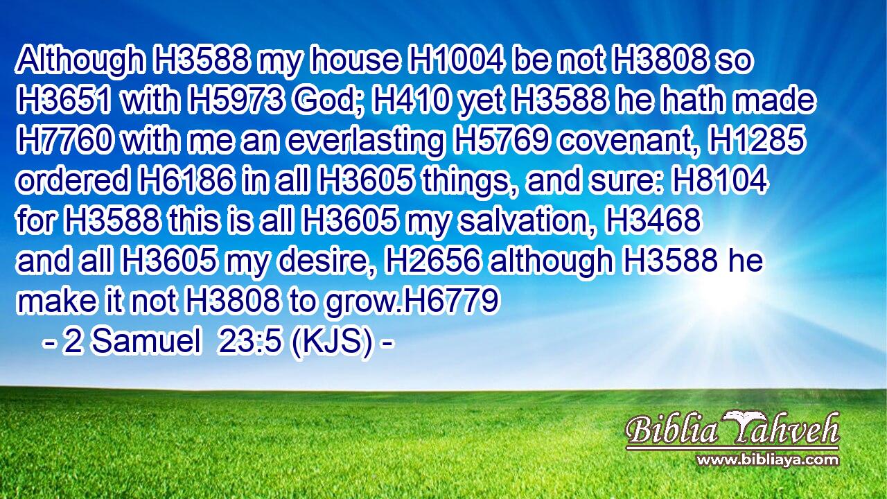 Although H3588 my house H1004 be not H3808 so H3651 with H5973 God; H410 yet H3588 he hath made H7760 with me an everlasting H5769 covenant, H1285 ordered H6186 in all H3605 things, and sure: H8104 for H3588 this is all H3605 my salvation, H3468 and all H3605 my desire, H2656 although H3588 he make it not H3808 to grow.H6779