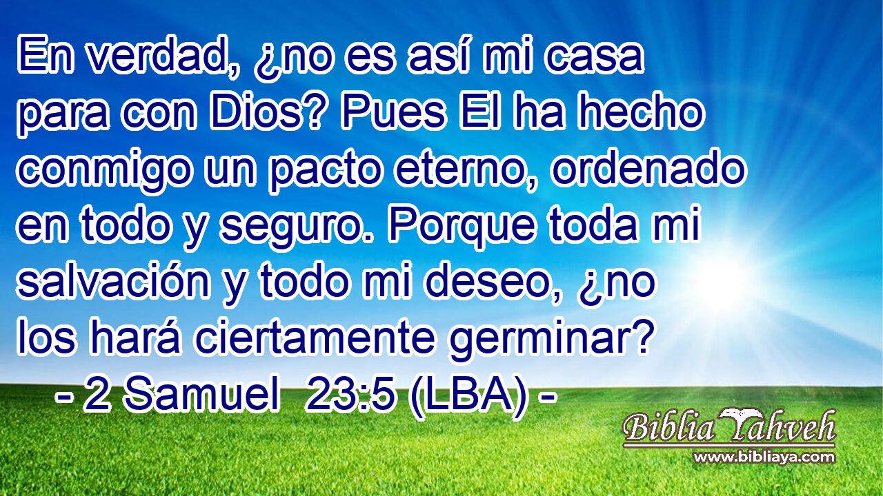 En verdad, ¿no es así mi casa para con Dios? Pues El ha hecho conmigo un pacto eterno, ordenado en todo y seguro. Porque toda mi salvación y todo mi deseo, ¿no los hará ciertamente germinar?