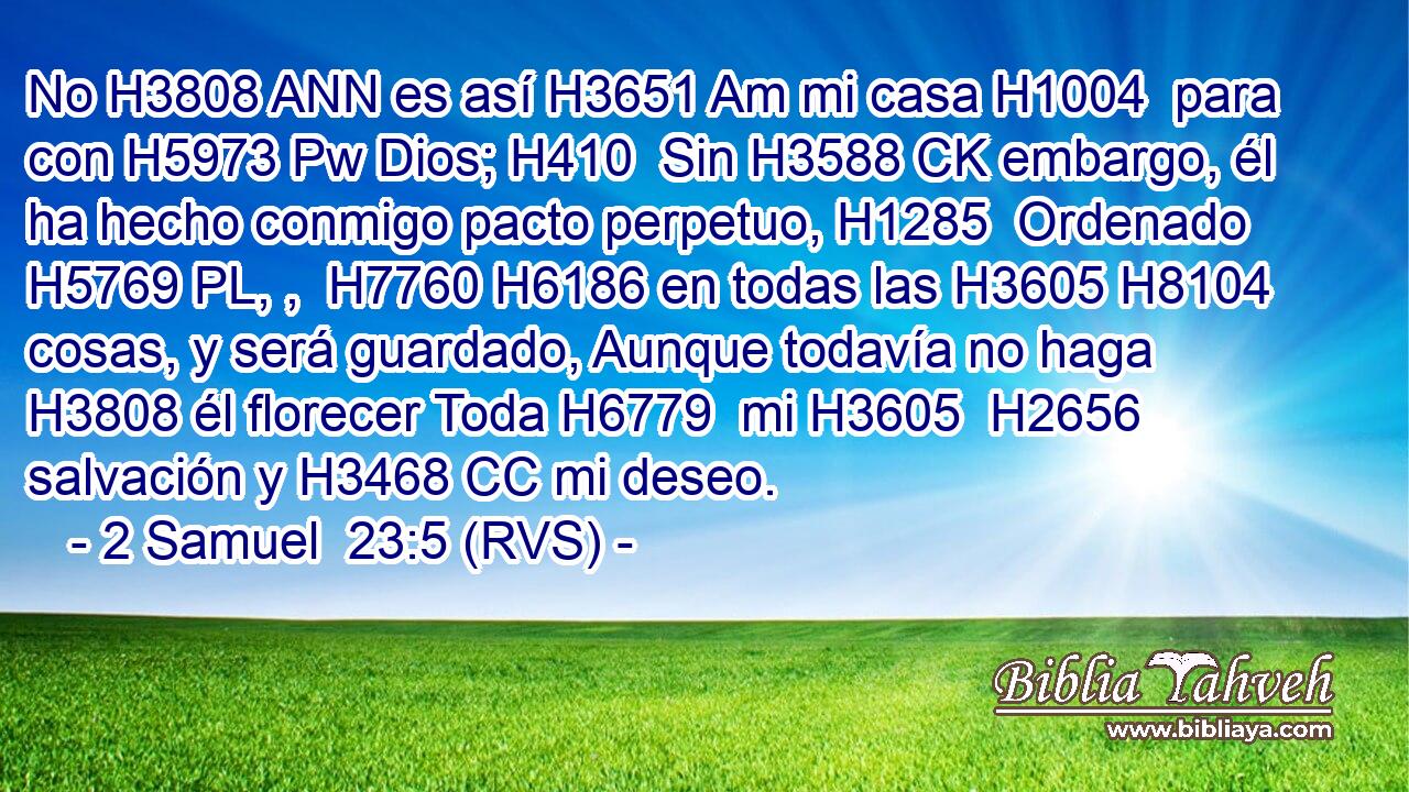 No H3808 ANN es así H3651 Am mi casa H1004  para con H5973 Pw Dios; H410  Sin H3588 CK embargo, él ha hecho conmigo pacto perpetuo, H1285  Ordenado H5769 PL, ,  H7760 H6186 en todas las H3605 H8104 cosas, y será guardado, Aunque todavía no haga H3808 él florecer Toda H6779  mi H3605  H2656 salvación y H3468 CC mi deseo. 