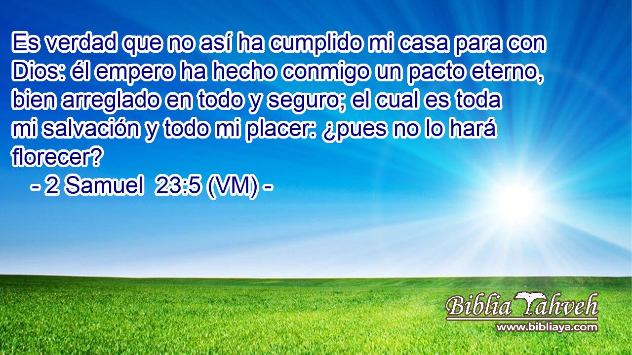  Es verdad que no así ha cumplido mi casa para con Dios: él empero ha hecho conmigo un pacto eterno, bien arreglado en todo y seguro; el cual es toda mi salvación y todo mi placer: ¿pues no lo hará florecer? 