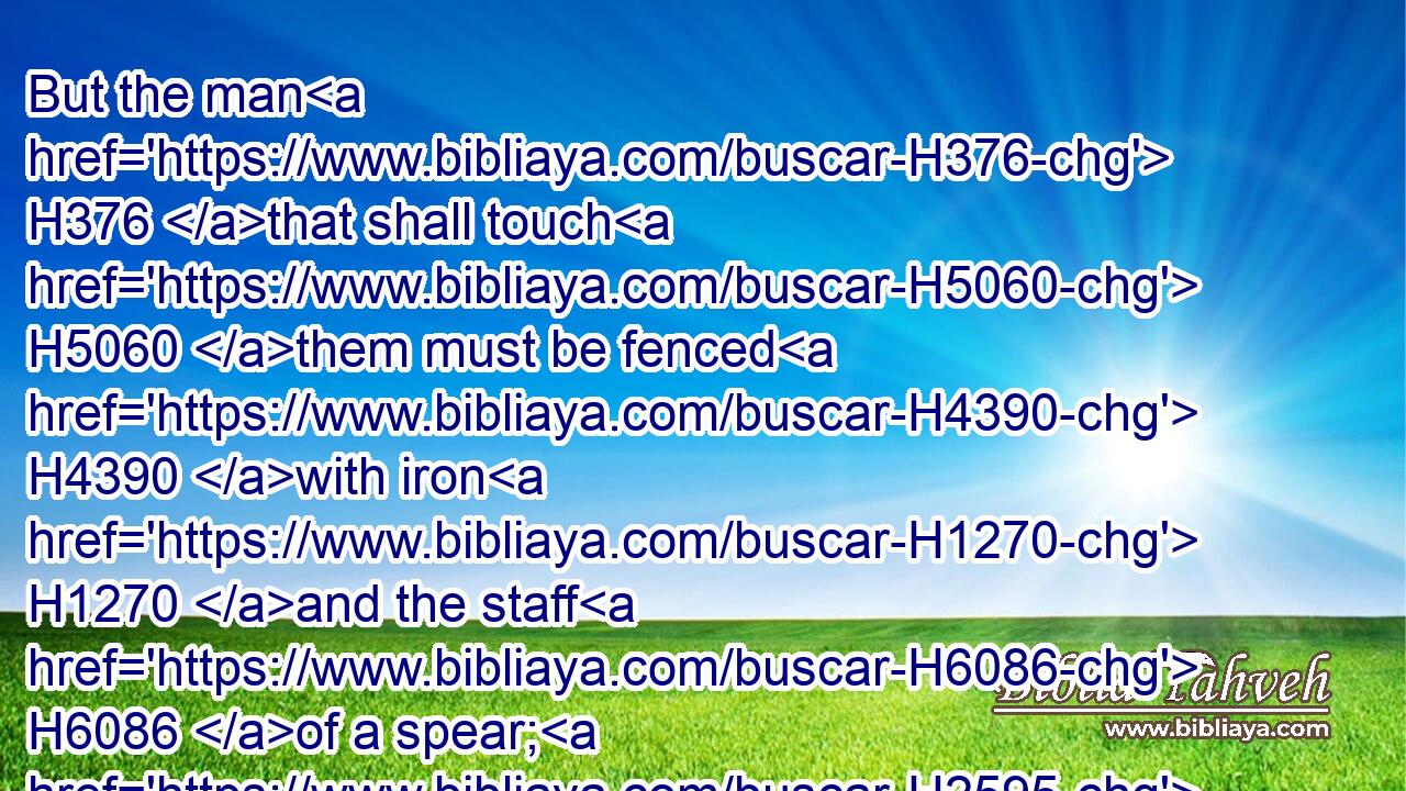 But the man H376 that shall touch H5060 them must be fenced H4390 with iron H1270 and the staff H6086 of a spear; H2595 and they shall be utterly burned H8313  H8313 with fire H784 in the same place.H7675