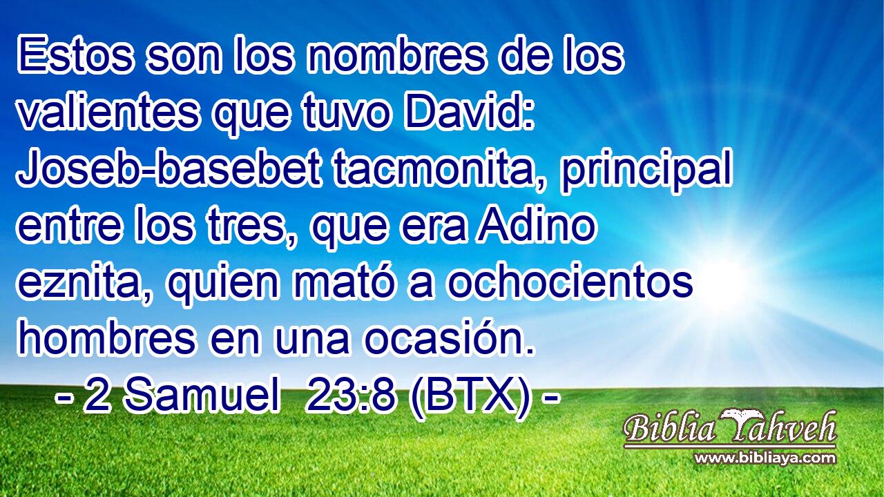 Estos son los nombres de los valientes que tuvo David: Joseb-basebet tacmonita, principal entre los tres, que era Adino eznita, quien mató a ochocientos hombres en una ocasión.