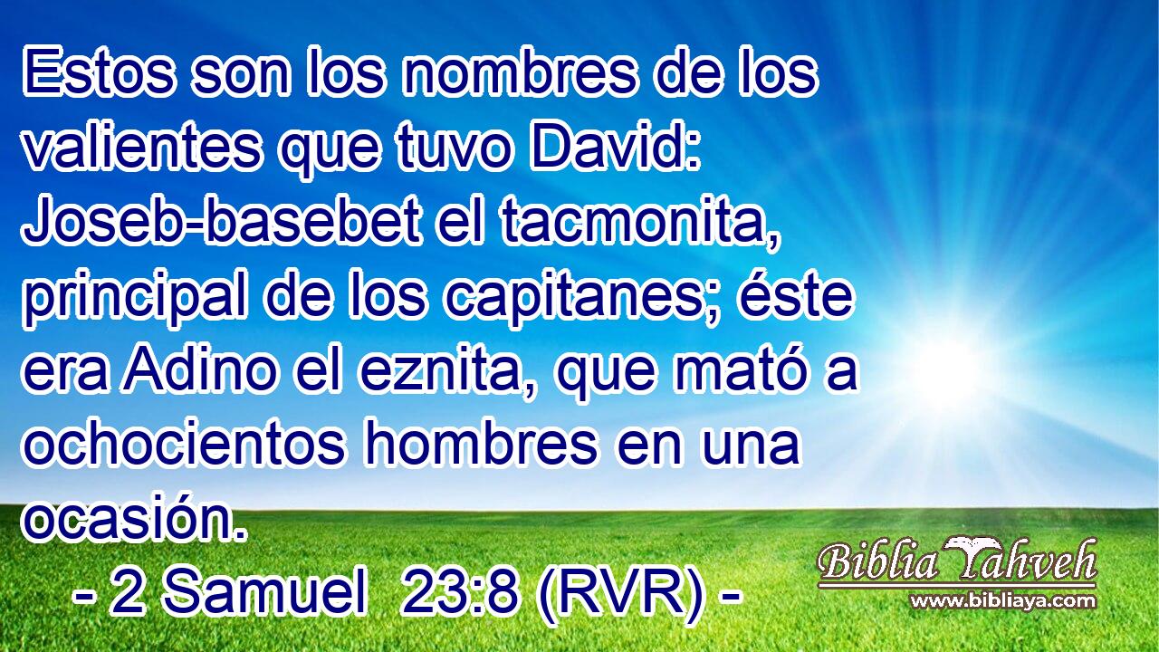Estos son los nombres de los valientes que tuvo David: Joseb-basebet el tacmonita, principal de los capitanes; éste era Adino el eznita, que mató a ochocientos hombres en una ocasión.