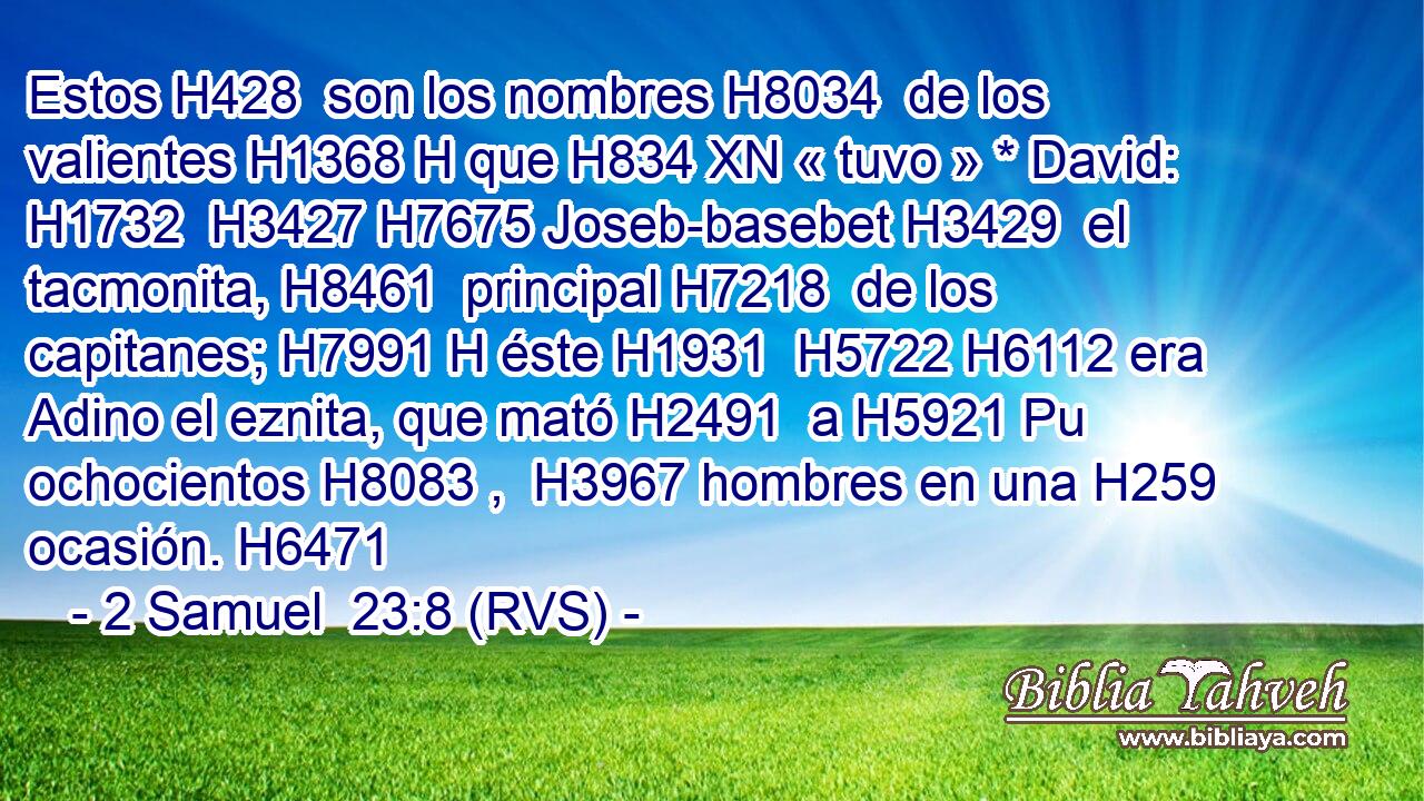 Estos H428  son los nombres H8034  de los valientes H1368 H que H834 XN « tuvo » * David: H1732  H3427 H7675 Joseb-basebet H3429  el tacmonita, H8461  principal H7218  de los capitanes; H7991 H éste H1931  H5722 H6112 era Adino el eznita, que mató H2491  a H5921 Pu ochocientos H8083 ,  H3967 hombres en una H259  ocasión. H6471  