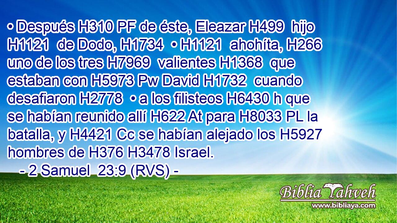 • Después H310 PF de éste, Eleazar H499  hijo H1121  de Dodo, H1734  • H1121  ahohíta, H266  uno de los tres H7969  valientes H1368  que estaban con H5973 Pw David H1732  cuando desafiaron H2778  • a los filisteos H6430 h que se habían reunido allí H622 At para H8033 PL la batalla, y H4421 Cc se habían alejado los H5927 hombres de H376 H3478 Israel. 