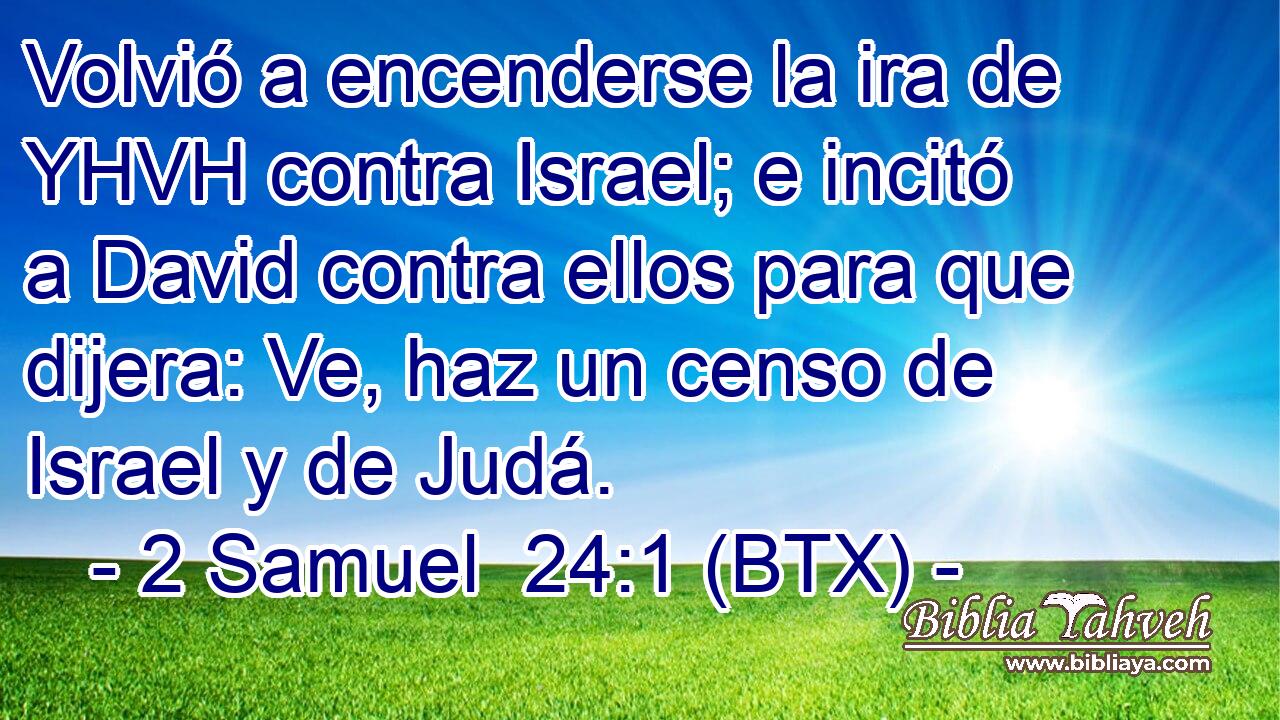 Volvió a encenderse la ira de YHVH contra Israel; e incitó a David contra ellos para que dijera: Ve, haz un censo de Israel y de Judá.
