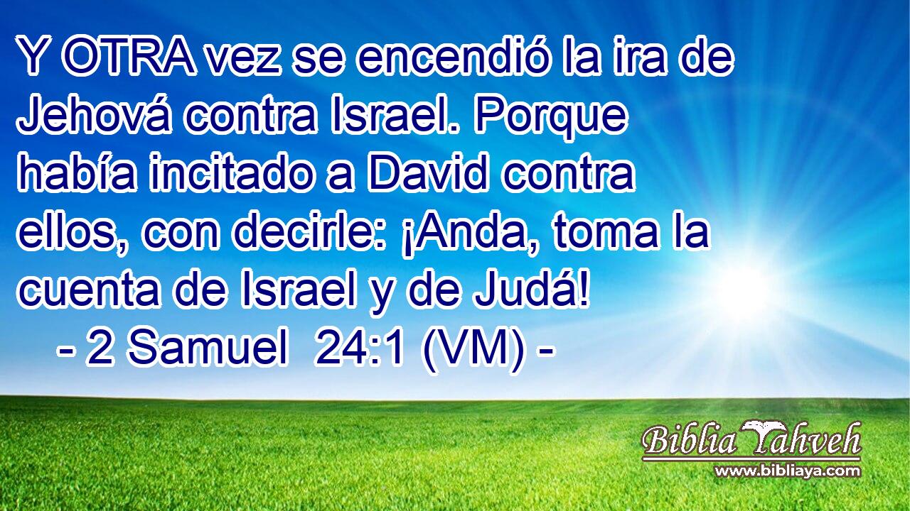  Y OTRA vez se encendió la ira de Jehová contra Israel. Porque había incitado a David contra ellos, con decirle: ¡Anda, toma la cuenta de Israel y de Judá! 
