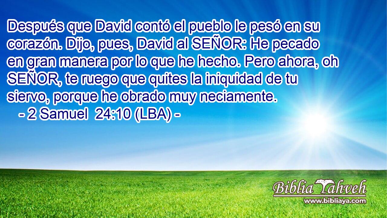 Después que David contó el pueblo le pesó en su corazón. Dijo, pues, David al SEÑOR: He pecado en gran manera por lo que he hecho. Pero ahora, oh SEÑOR, te ruego que quites la iniquidad de tu siervo, porque he obrado muy neciamente.