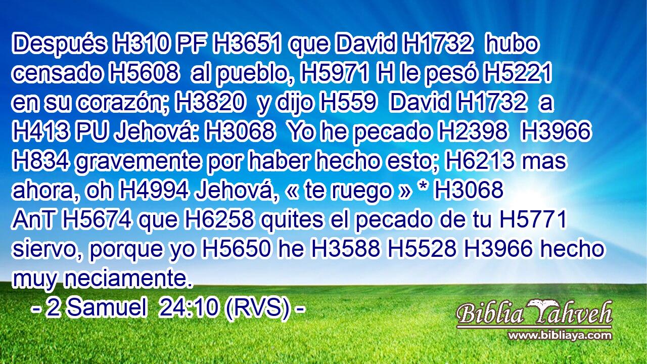 Después H310 PF H3651 que David H1732  hubo censado H5608  al pueblo, H5971 H le pesó H5221  en su corazón; H3820  y dijo H559  David H1732  a H413 PU Jehová: H3068  Yo he pecado H2398  H3966 H834 gravemente por haber hecho esto; H6213 mas ahora, oh H4994 Jehová, « te ruego » * H3068 AnT H5674 que H6258 quites el pecado de tu H5771  siervo, porque yo H5650 he H3588 H5528 H3966 hecho muy neciamente. 