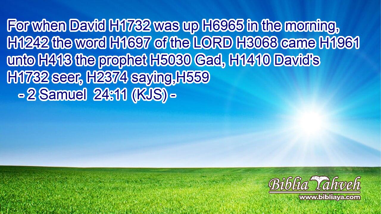 For when David H1732 was up H6965 in the morning, H1242 the word H1697 of the LORD H3068 came H1961 unto H413 the prophet H5030 Gad, H1410 David's H1732 seer, H2374 saying,H559