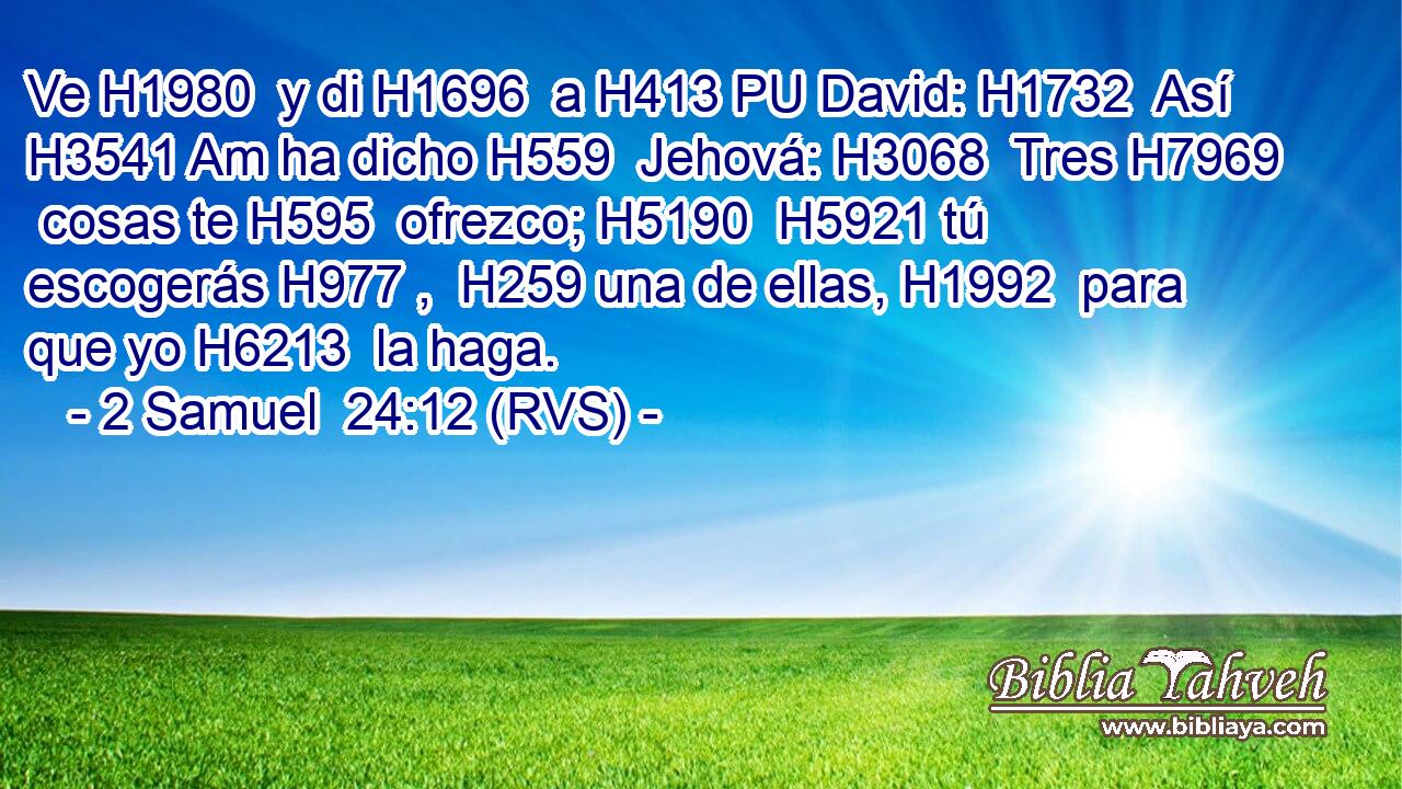 Ve H1980  y di H1696  a H413 PU David: H1732  Así H3541 Am ha dicho H559  Jehová: H3068  Tres H7969  cosas te H595  ofrezco; H5190  H5921 tú escogerás H977 ,  H259 una de ellas, H1992  para que yo H6213  la haga. 