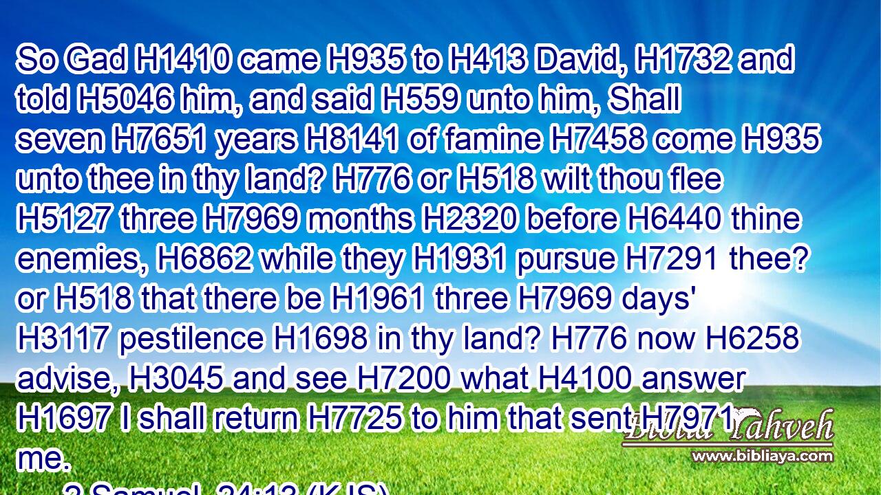 So Gad H1410 came H935 to H413 David, H1732 and told H5046 him, and said H559 unto him, Shall seven H7651 years H8141 of famine H7458 come H935 unto thee in thy land? H776 or H518 wilt thou flee H5127 three H7969 months H2320 before H6440 thine enemies, H6862 while they H1931 pursue H7291 thee? or H518 that there be H1961 three H7969 days' H3117 pestilence H1698 in thy land? H776 now H6258 advise, H3045 and see H7200 what H4100 answer H1697 I shall return H7725 to him that sent H7971 me.